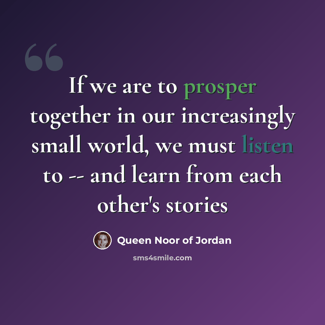 “If we are to prosper together in our increasingly small world, we must listen to -- and learn from each other's stories” quote by Queen Noor of Jordan