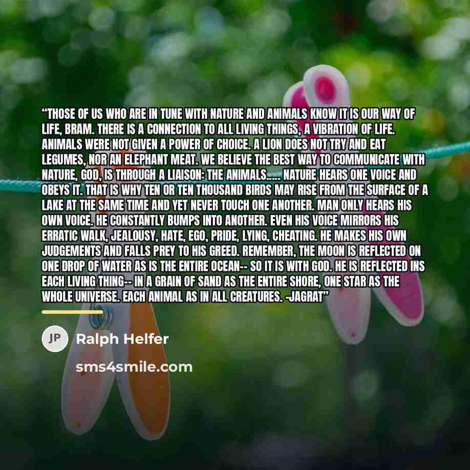 “Those of us who are in tune with nature and animals know it is our way of life, Bram. There is a connection to all living things, a vibration of Life. Animals were not given a power of choice. A lion does not try and eat legumes, nor an elephant meat. We believe the best way to communicate with…” quote by Ralph Helfer