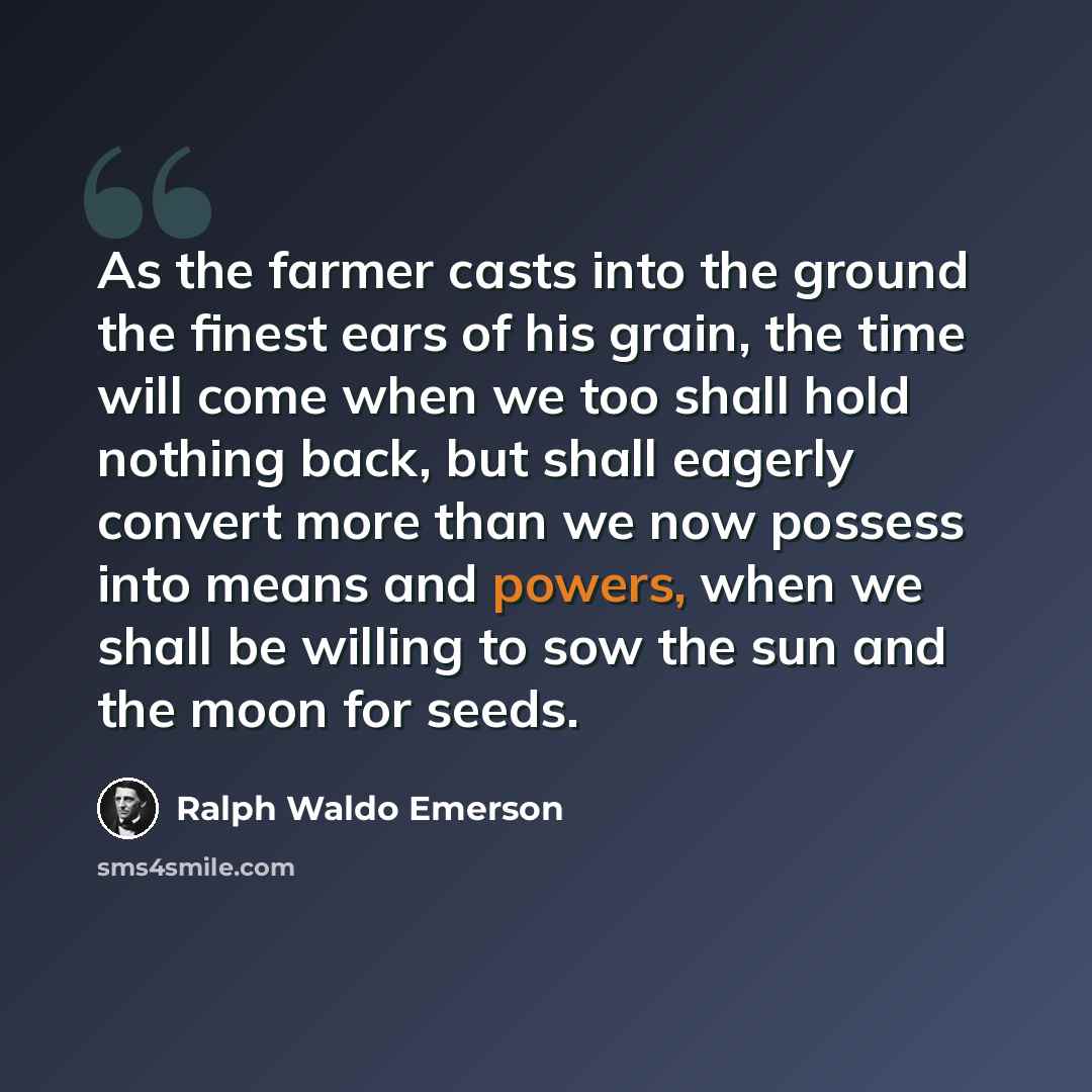 “As the farmer casts into the ground the finest ears of his grain, the time will come when we too shall hold nothing back, but shall eagerly convert more than we now possess into means and powers, when we shall be willing to sow the sun and the moon for seeds.” quote by Ralph Waldo Emerson
