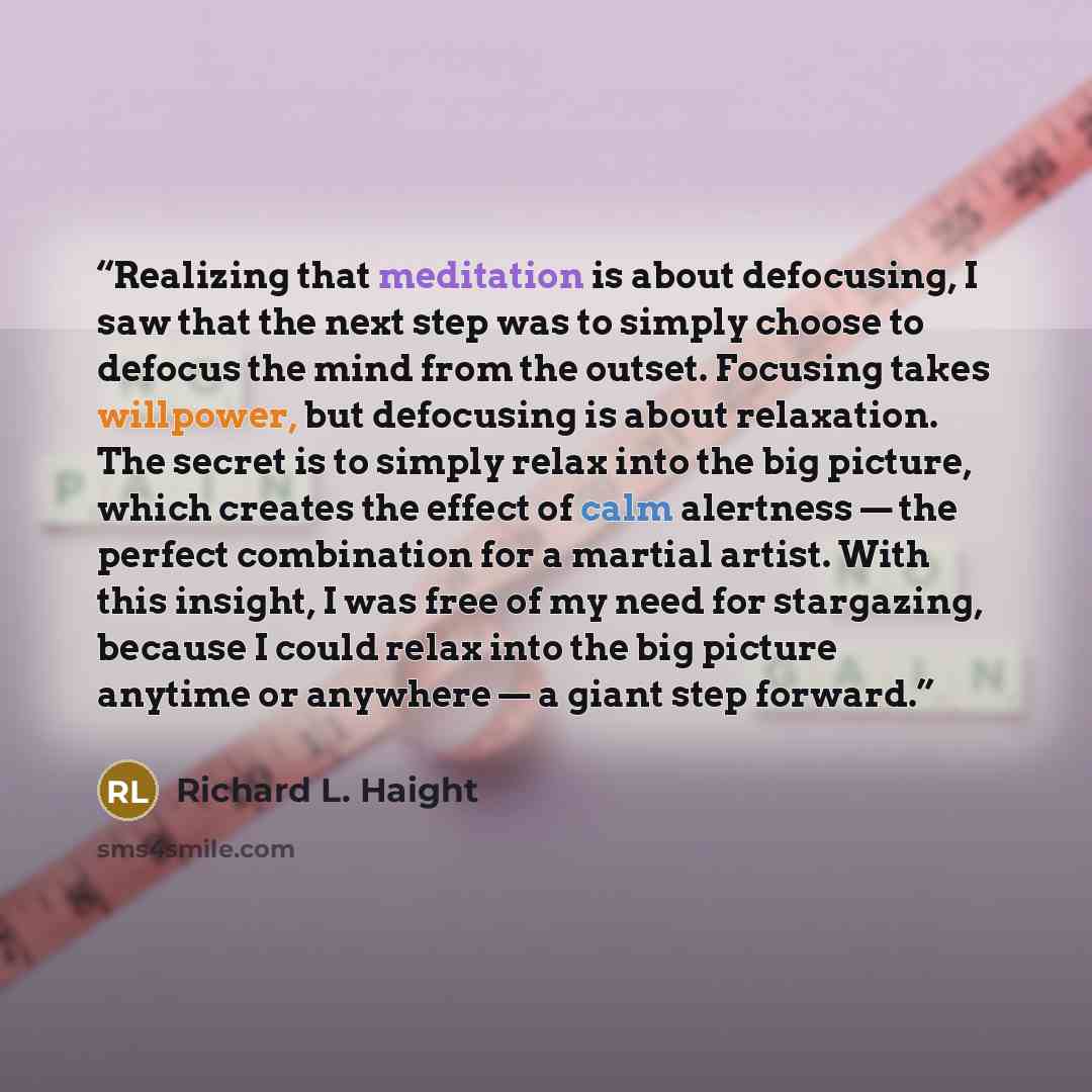 “Realizing that meditation is about defocusing, I saw that the next step was to simply choose to defocus the mind from the outset. Focusing takes willpower, but defocusing is about relaxation. The secret is to simply relax into the big picture, which creates the effect of calm alertness — the…” quote by Richard L. Haight