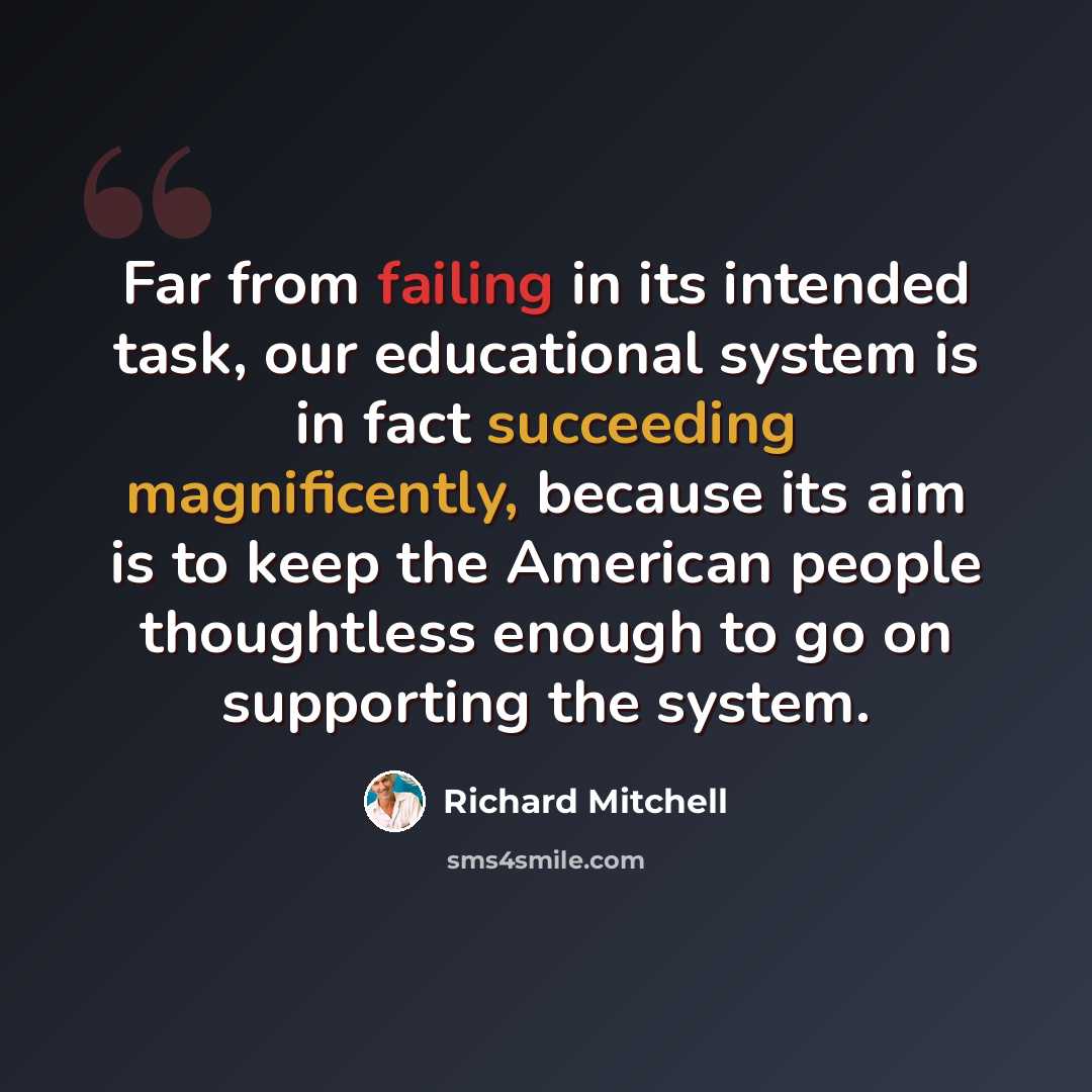 “Far from failing in its intended task, our educational system is in fact succeeding magnificently, because its aim is to keep the American people thoughtless enough to go on supporting the system.” quote by Richard Mitchell
