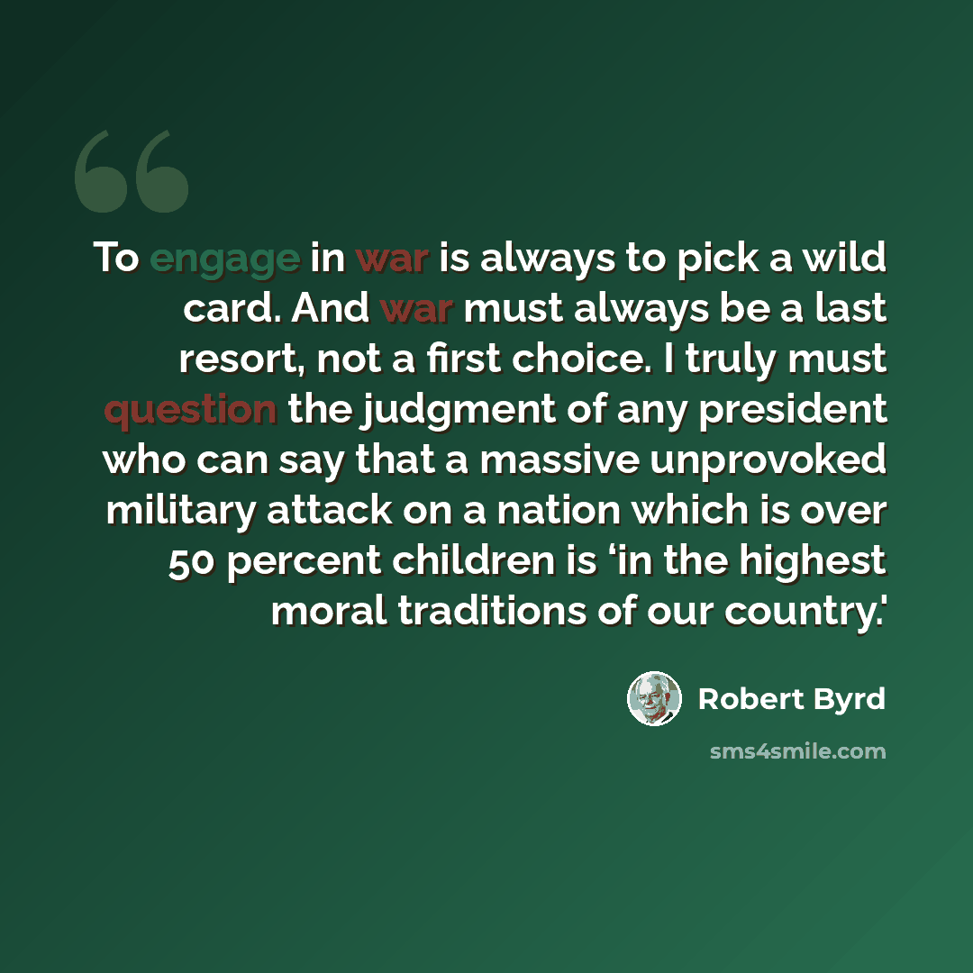 “To engage in war is always to pick a wild card. And war must always be a last resort, not a first choice. I truly must question the judgment of any president who can say that a massive unprovoked military attack on a nation which is over 50 percent children is ‘in the highest moral traditions of…” quote by Robert Byrd