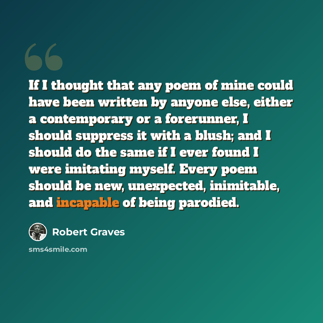 “If I thought that any poem of mine could have been written by anyone else, either a contemporary or a forerunner, I should suppress it with a blush; and I should do the same if I ever found I were imitating myself. Every poem should be new, unexpected, inimitable, and incapable of being parodied.” quote by Robert Graves