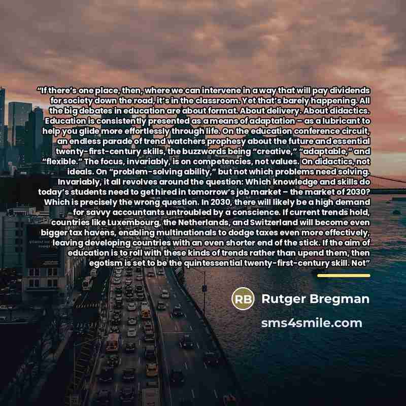 “If there’s one place, then, where we can intervene in a way that will pay dividends for society down the road, it’s in the classroom. Yet that’s barely happening. All the big debates in education are about format. About delivery. About didactics. Education is consistently presented as a means of…” quote by Rutger Bregman