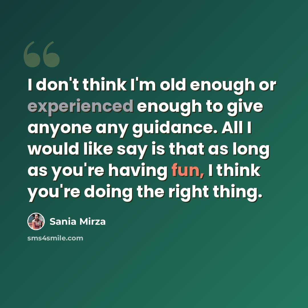 “I don't think I'm old enough or experienced enough to give anyone any guidance. All I would like say is that as long as you're having fun, I think you're doing the right thing.” quote by Sania Mirza