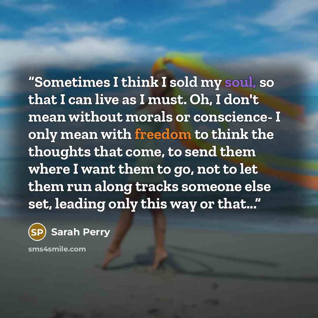 “Sometimes I think I sold my soul, so that I can live as I must. Oh, I don't mean without morals or conscience- I only mean with freedom to think the thoughts that come, to send them where I want them to go, not to let them run along tracks someone else set, leading only this way or that...” quote by Sarah Perry