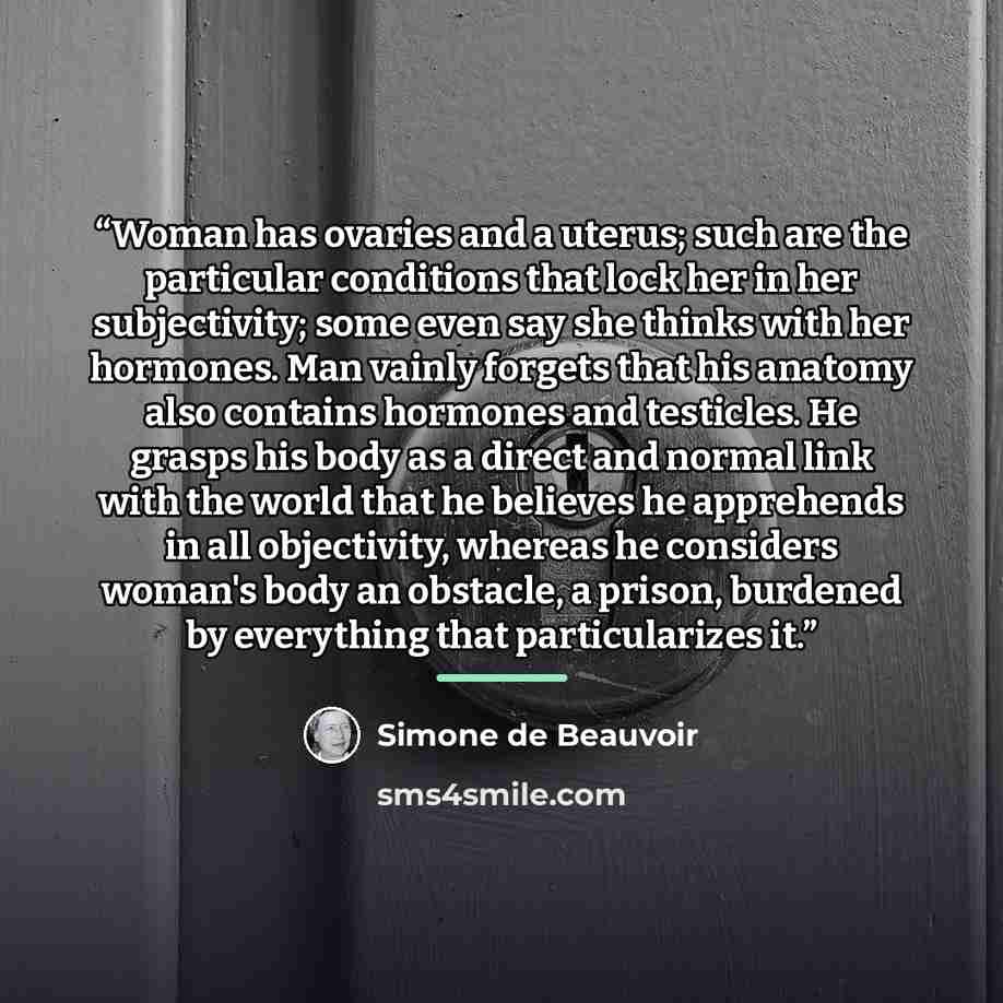 “Woman has ovaries and a uterus; such are the particular conditions that lock her in her subjectivity; some even say she thinks with her hormones. Man vainly forgets that his anatomy also contains hormones and testicles. He grasps his body as a direct and normal link with the world that he believes…” quote by Simone de Beauvoir