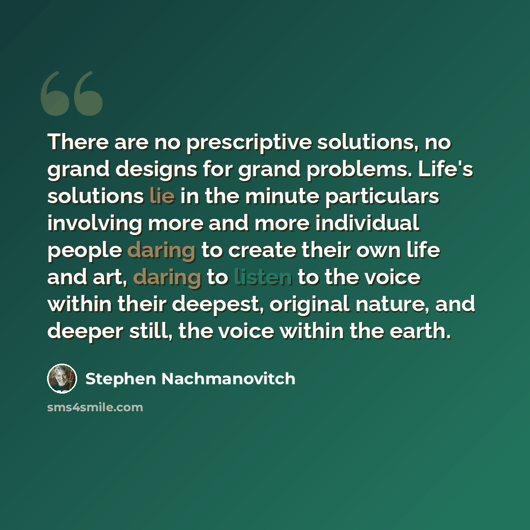“There are no prescriptive solutions, no grand designs for grand problems. Life's solutions lie in the minute particulars involving more and more individual people daring to create their own life and art, daring to listen to the voice within their deepest, original nature, and deeper still, the…” quote by Stephen Nachmanovitch