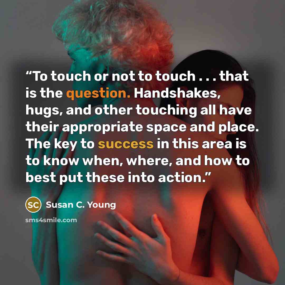 “To touch or not to touch . . . that is the question. Handshakes, hugs, and other touching all have their appropriate space and place. The key to success in this area is to know when, where, and how to best put these into action.” quote by Susan C. Young