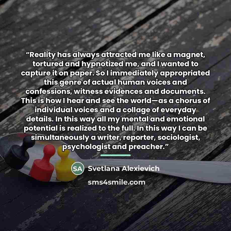 “Reality has always attracted me like a magnet, tortured and hypnotized me, and I wanted to capture it on paper. So I immediately appropriated this genre of actual human voices and confessions, witness evidences and documents. This is how I hear and see the world—as a chorus of individual voices…” quote by Svetlana Alexievich