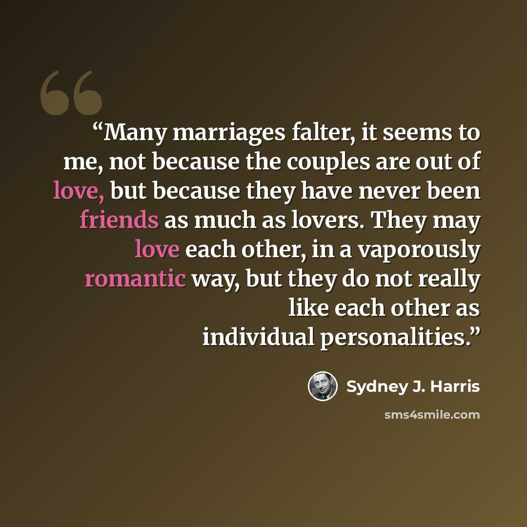 “Many marriages falter, it seems to me, not because the couples are out of love, but because they have never been friends as much as lovers. They may love each other, in a vaporously romantic way, but they do not really like each other as individual personalities.” quote by Sydney J. Harris
