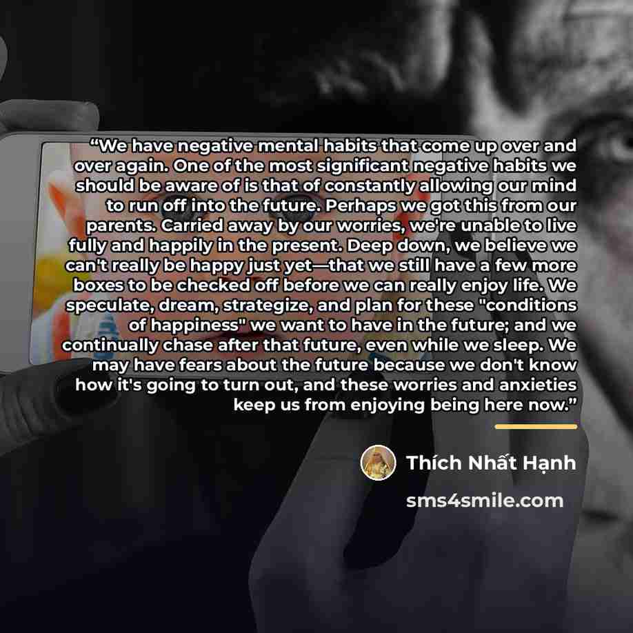 “We have negative mental habits that come up over and over again. One of the most significant negative habits we should be aware of is that of constantly allowing our mind to run off into the future. Perhaps we got this from our parents. Carried away by our worries, we're unable to live fully and…” quote by Thich Nhat Hanh