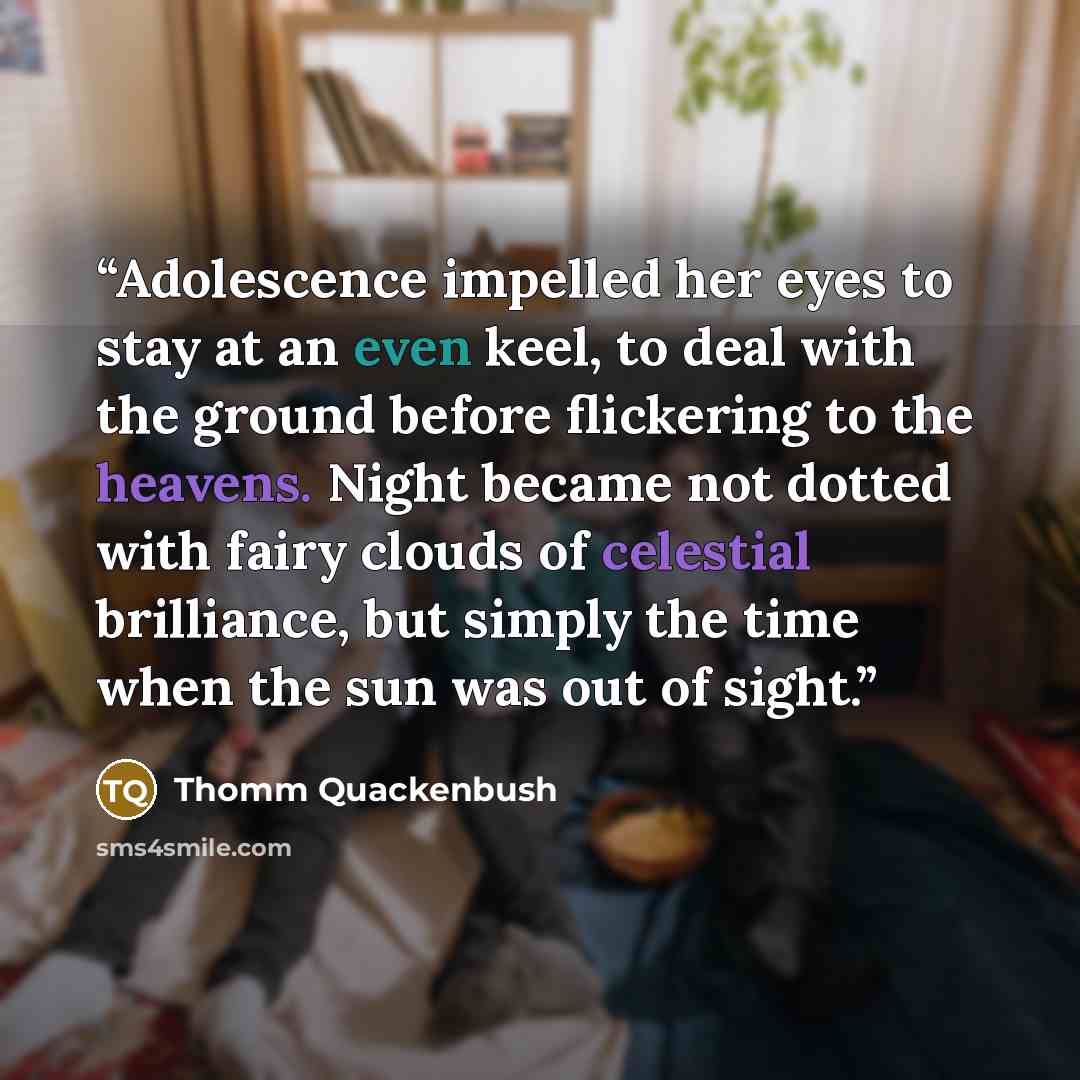 “Adolescence impelled her eyes to stay at an even keel, to deal with the ground before flickering to the heavens. Night became not dotted with fairy clouds of celestial brilliance, but simply the time when the sun was out of sight.” quote by Thomm Quackenbush