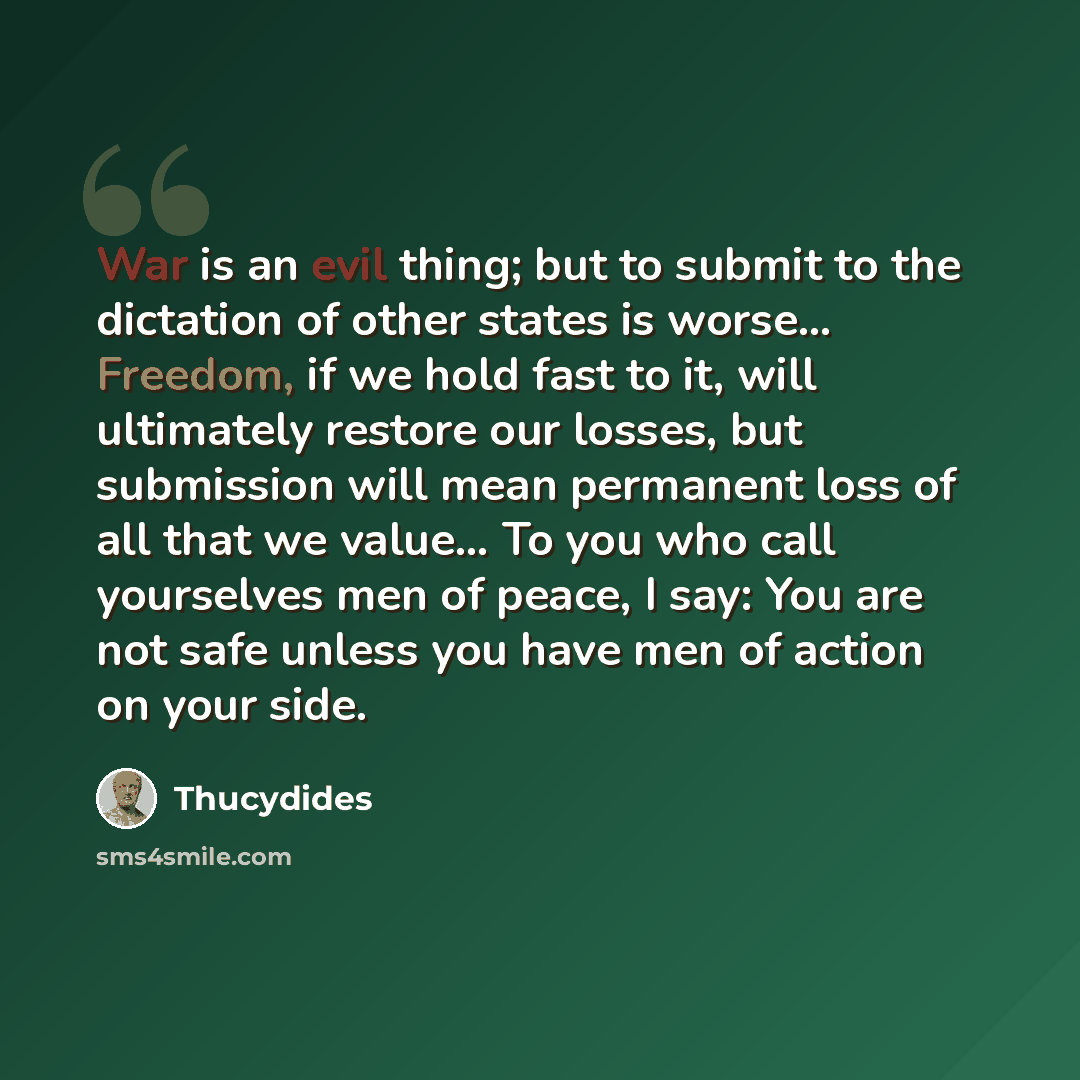 “War is an evil thing; but to submit to the dictation of other states is worse… Freedom, if we hold fast to it, will ultimately restore our losses, but submission will mean permanent loss of all that we value… To you who call yourselves men of peace, I say: You are not safe unless you have men of…” quote by Thucydides