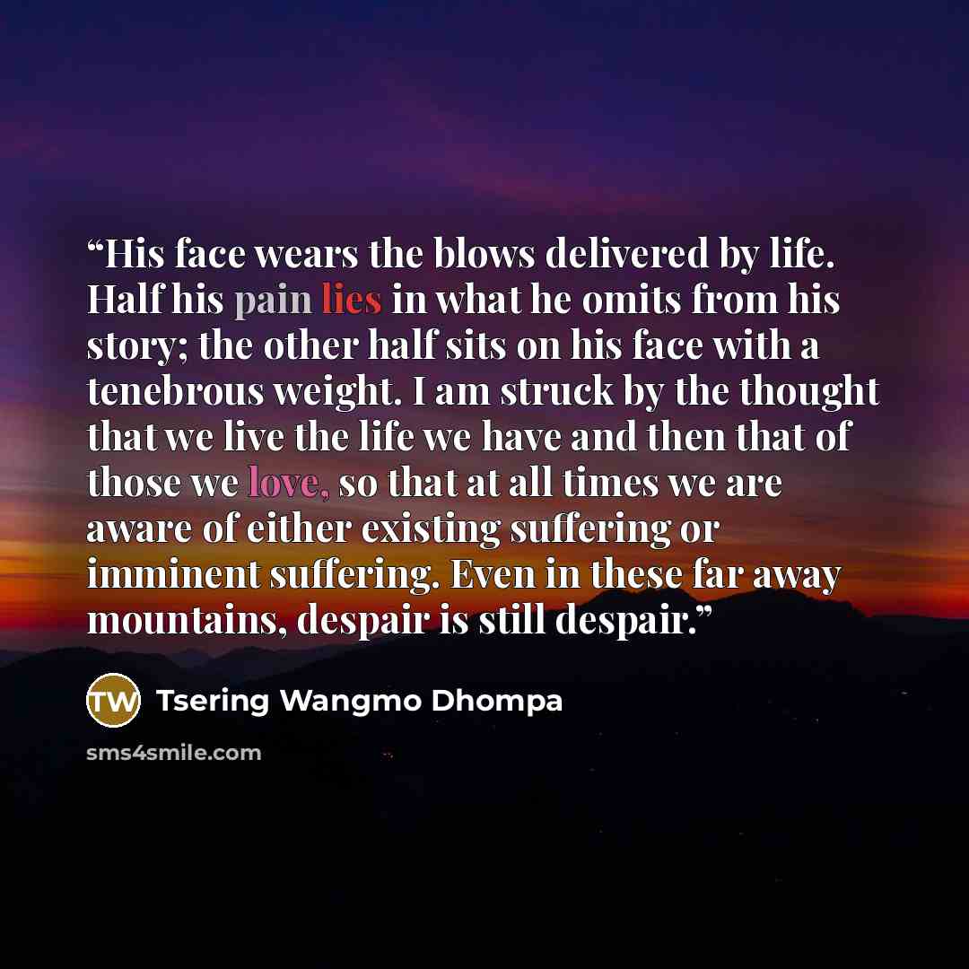 “His face wears the blows delivered by life. Half his pain lies in what he omits from his story; the other half sits on his face with a tenebrous weight. I am struck by the thought that we live the life we have and then that of those we love, so that at all times we are aware of either existing…” quote by Tsering Wangmo Dhompa