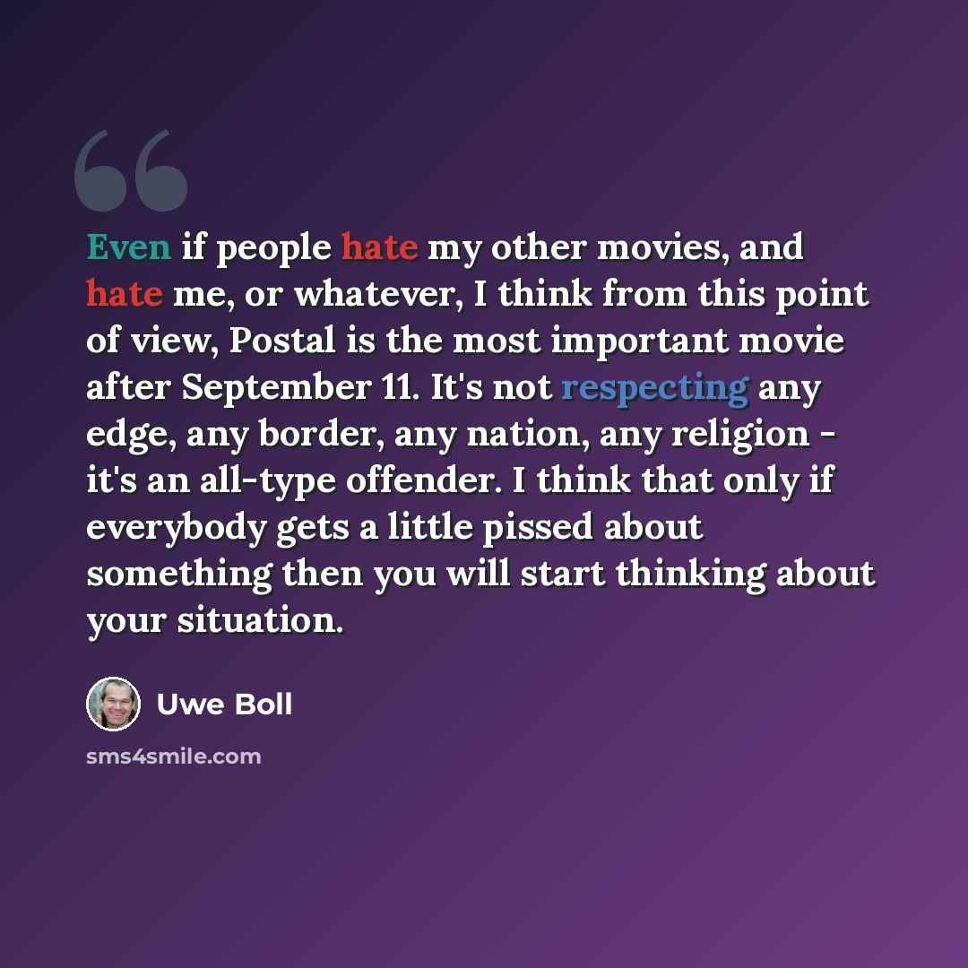 “Even if people hate my other movies, and hate me, or whatever, I think from this point of view, Postal is the most important movie after September 11. It's not respecting any edge, any border, any nation, any religion - it's an all-type offender. I think that only if everybody gets a little pissed…” quote by Uwe Boll