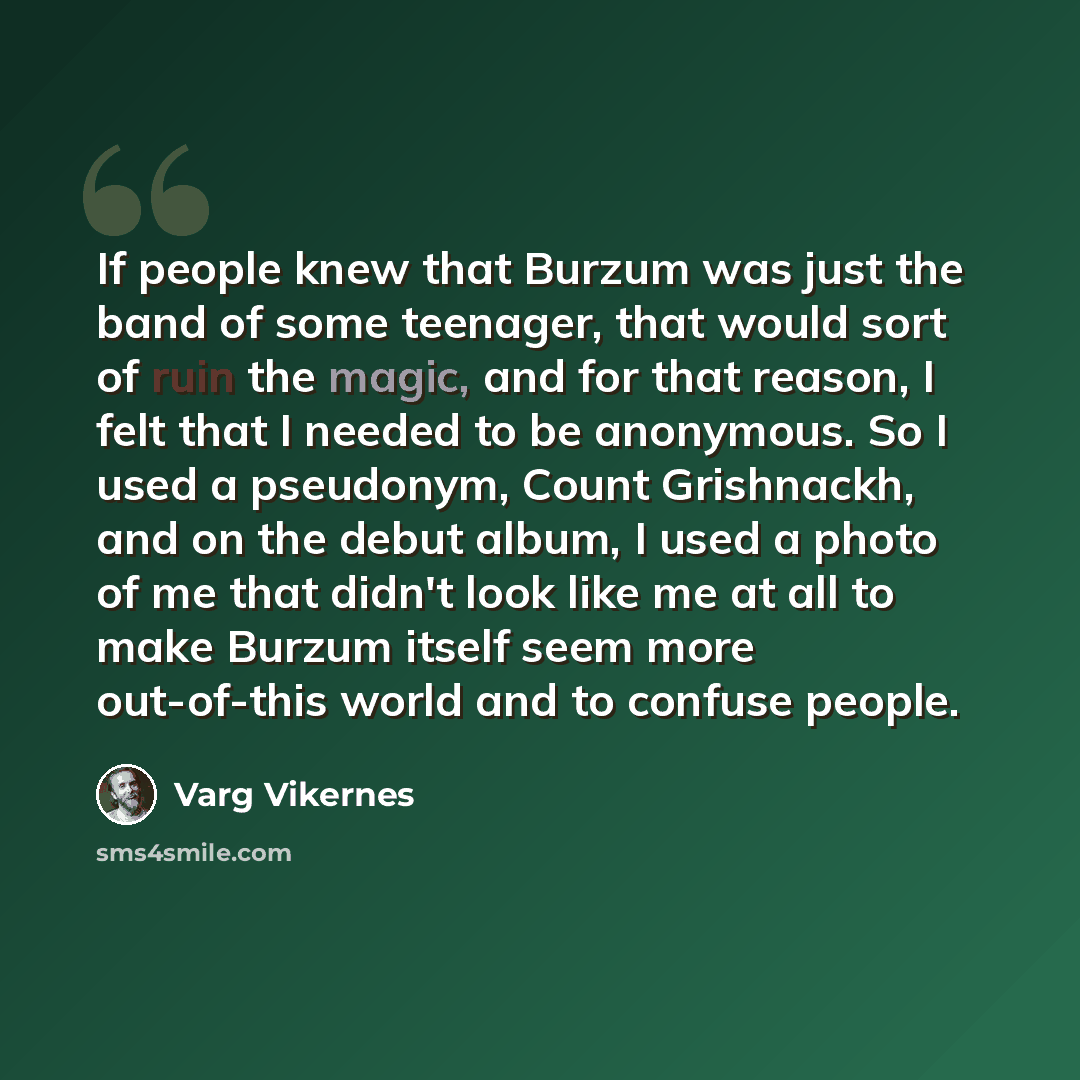 “If people knew that Burzum was just the band of some teenager, that would sort of ruin the magic, and for that reason, I felt that I needed to be anonymous. So I used a pseudonym, Count Grishnackh, and on the debut album, I used a photo of me that didn't look like me at all to make Burzum itself…” quote by Varg Vikernes
