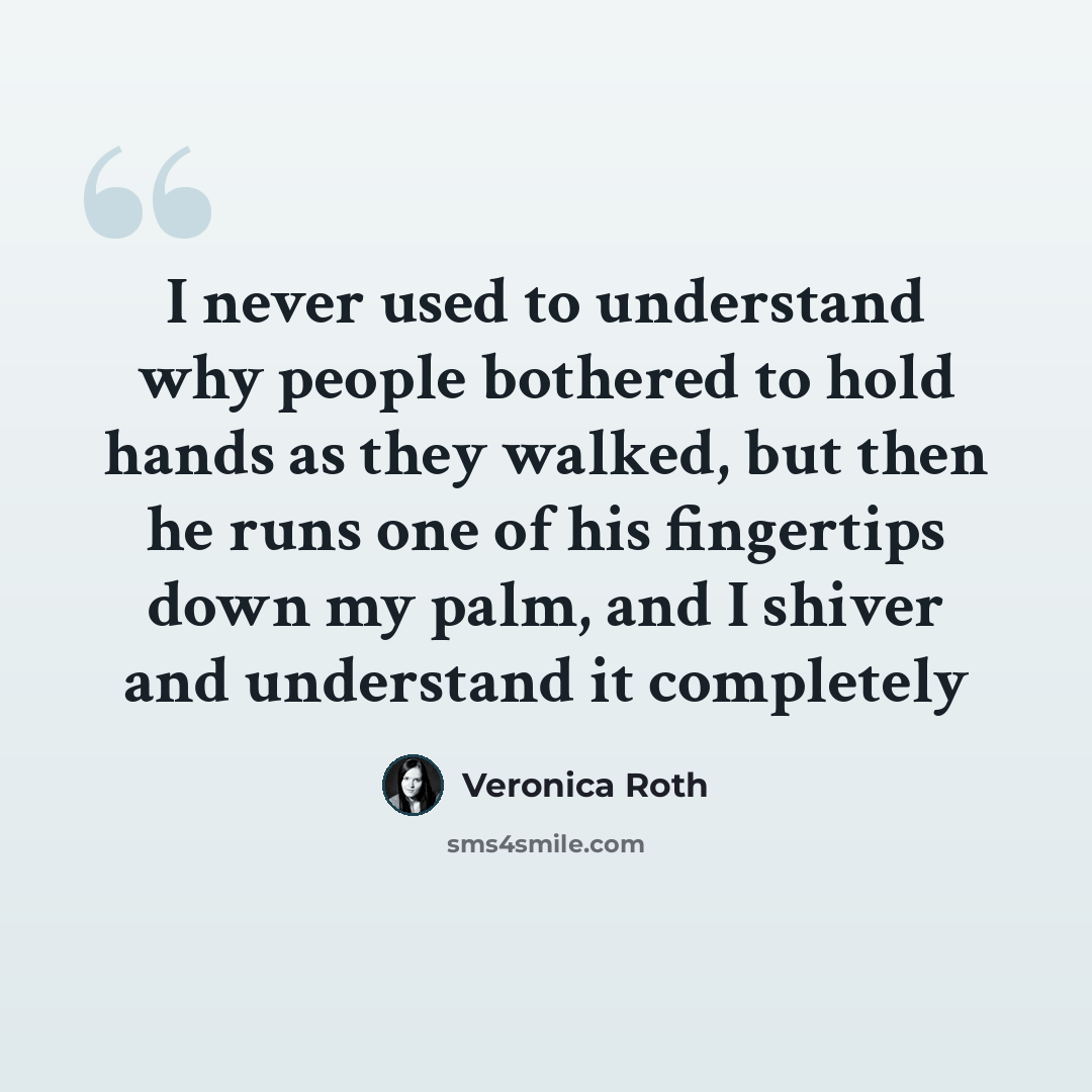 “I never used to understand why people bothered to hold hands as they walked, but then he runs one of his fingertips down my palm, and I shiver and understand it completely” quote by Veronica Roth