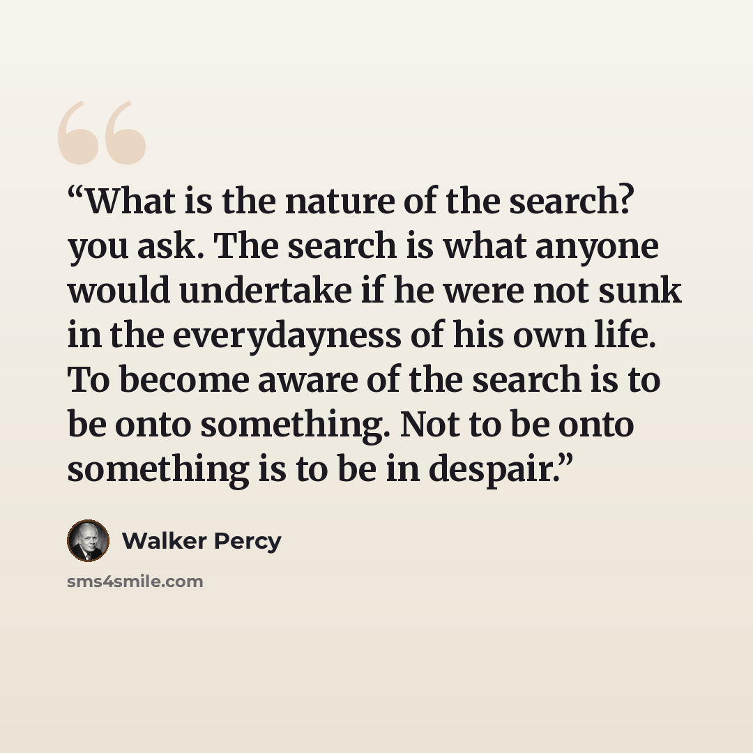 “What is the nature of the search? you ask. The search is what anyone would undertake if he were not sunk in the everydayness of his own life. To become aware of the search is to be onto something. Not to be onto something is to be in despair.” quote by Walker Percy
