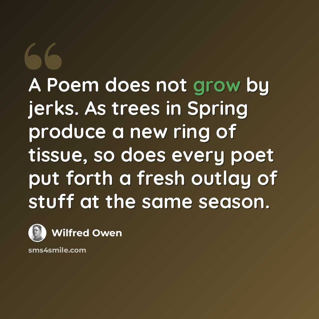 “A Poem does not grow by jerks. As trees in Spring produce a new ring of tissue, so does every poet put forth a fresh outlay of stuff at the same season.” quote by Wilfred Owen