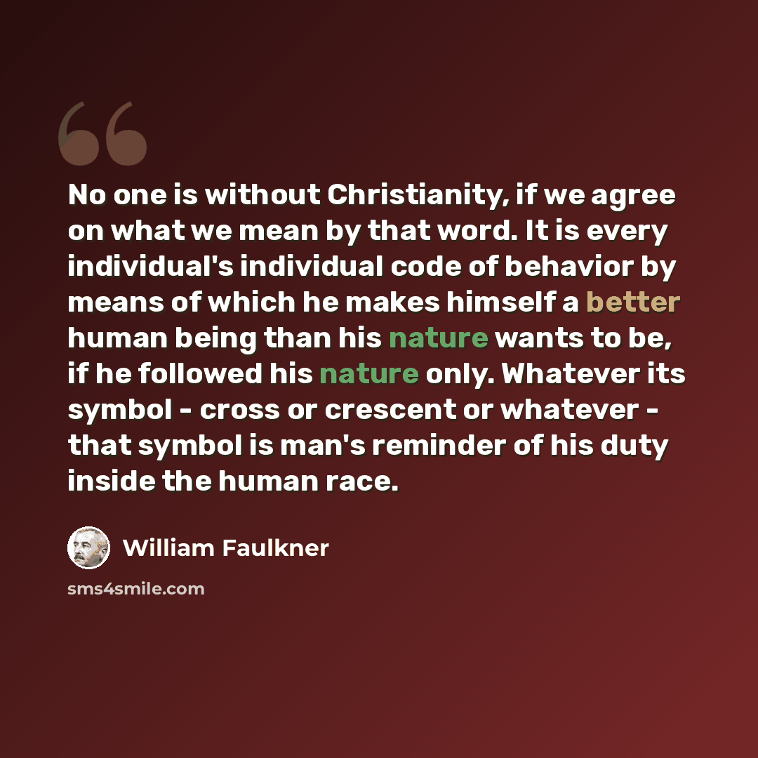 “No one is without Christianity, if we agree on what we mean by that word. It is every individual's individual code of behavior by means of which he makes himself a better human being than his nature wants to be, if he followed his nature only. Whatever its symbol - cross or crescent or whatever…” quote by William Faulkner