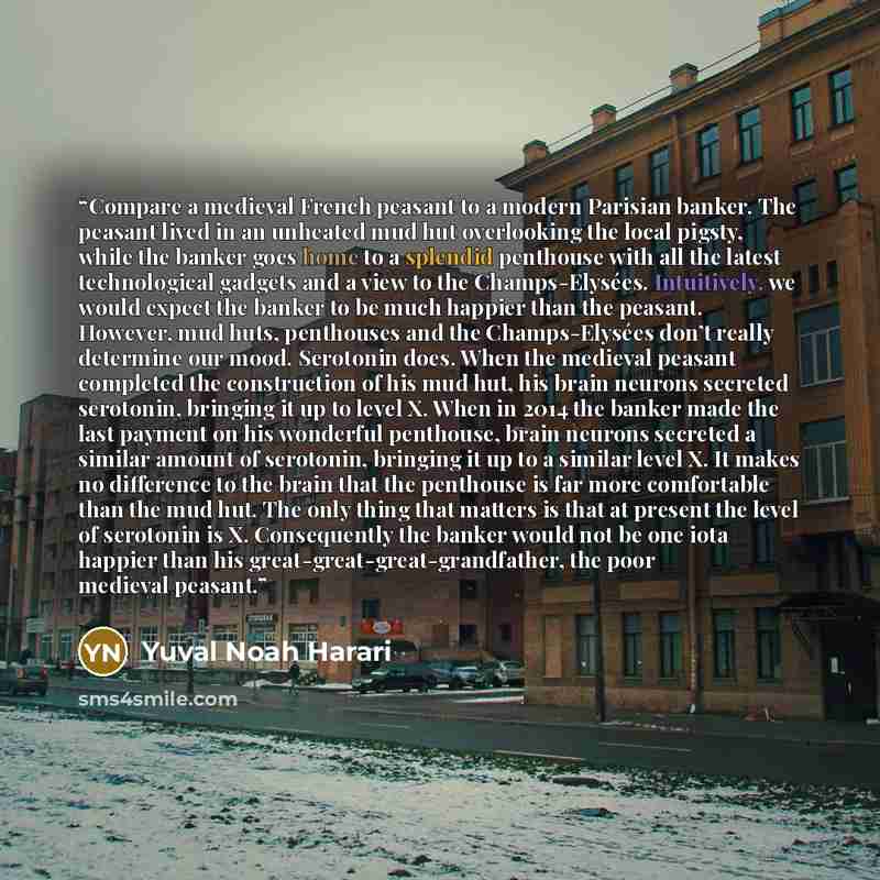 “Compare a medieval French peasant to a modern Parisian banker. The peasant lived in an unheated mud hut overlooking the local pigsty, while the banker goes home to a splendid penthouse with all the latest technological gadgets and a view to the Champs-Elysées. Intuitively, we would expect the…” quote by Yuval Noah Harari