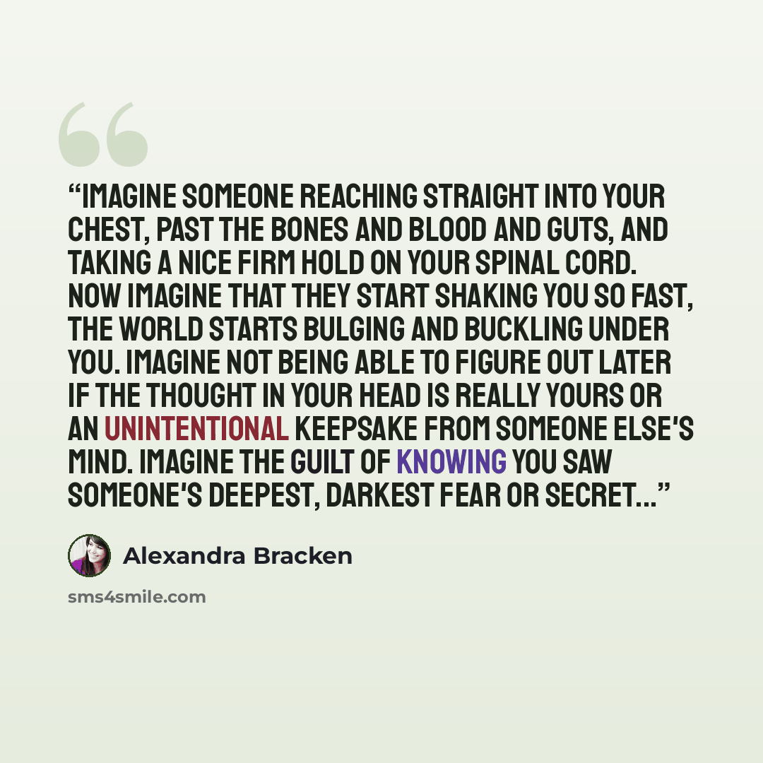 “Imagine someone reaching straight into your chest, past the bones and blood and guts, and taking a nice firm hold on your spinal cord. Now imagine that they start shaking you so fast, the world starts bulging and buckling under you. Imagine not being able to figure out later if the thought in your…” quote by Alexandra Bracken