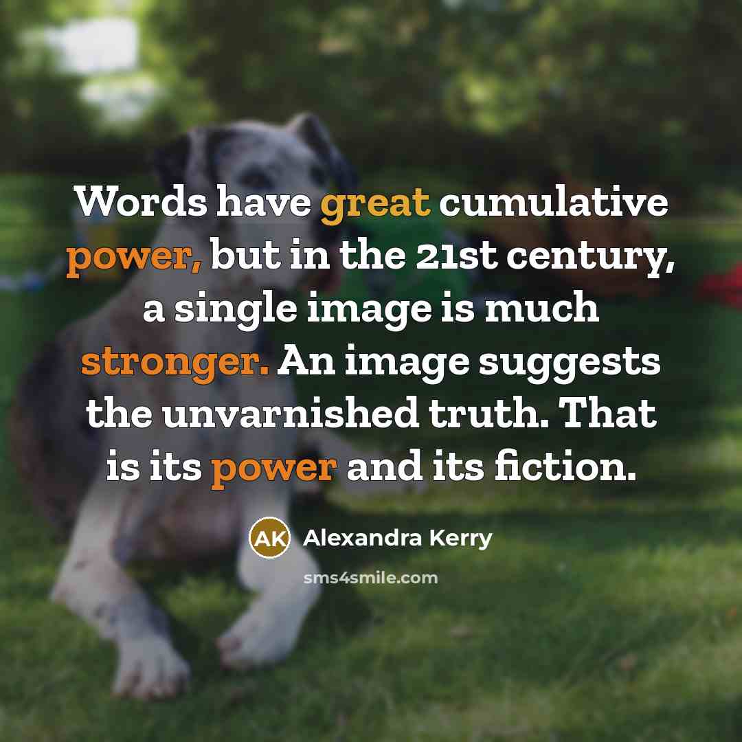 “Words have great cumulative power, but in the 21st century, a single image is much stronger. An image suggests the unvarnished truth. That is its power and its fiction.” quote by Alexandra Kerry