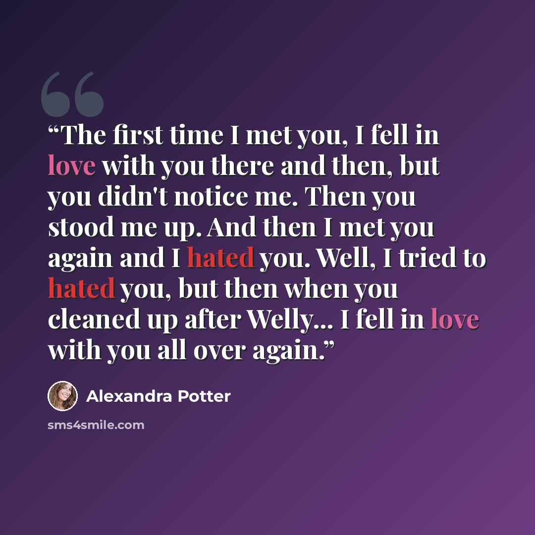 “The first time I met you, I fell in love with you there and then, but you didn't notice me. Then you stood me up. And then I met you again and I hated you. Well, I tried to hated you, but then when you cleaned up after Welly... I fell in love with you all over again.” quote by Alexandra Potter