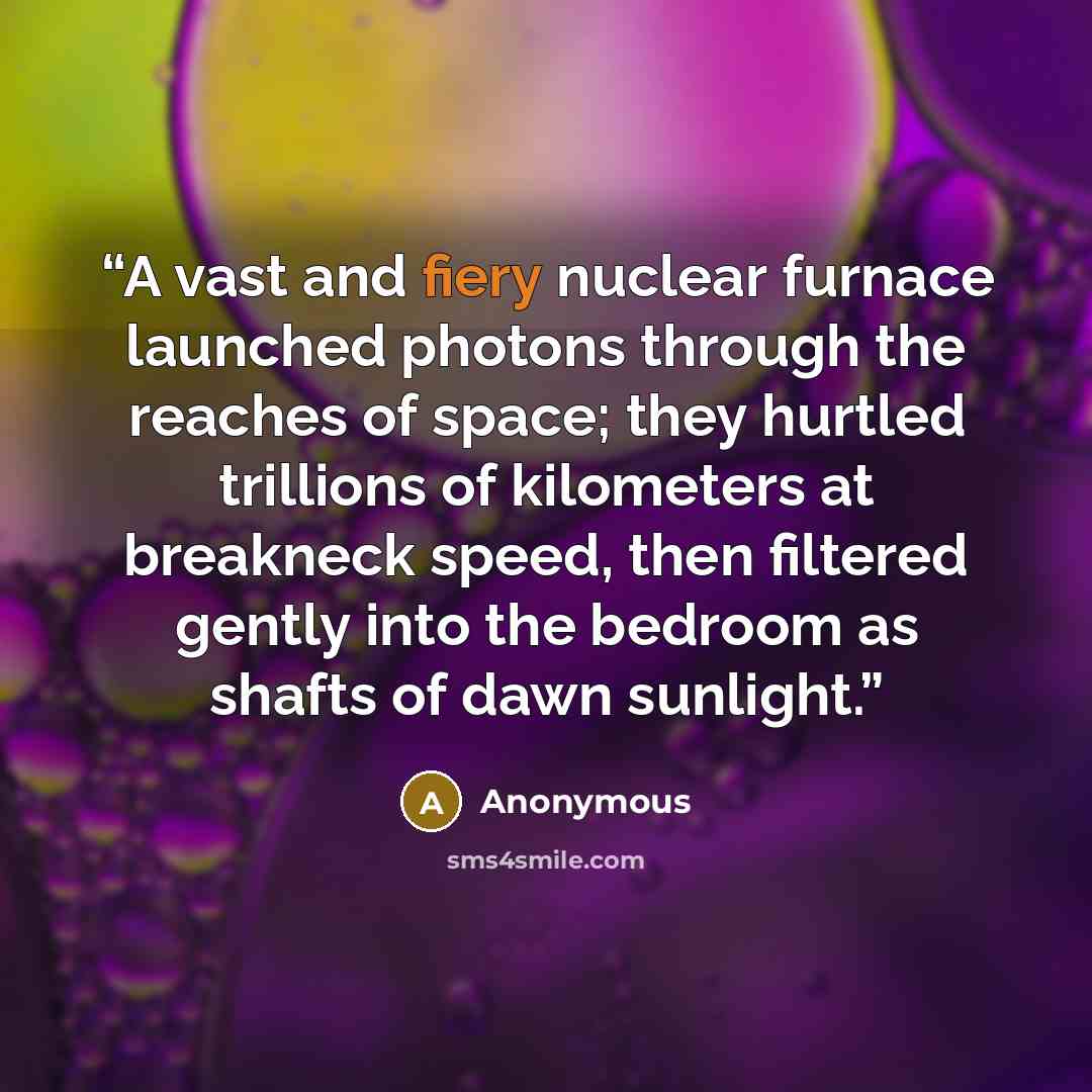 “A vast and fiery nuclear furnace launched photons through the reaches of space; they hurtled trillions of kilometers at breakneck speed, then filtered gently into the bedroom as shafts of dawn sunlight.” quote by Anonymous