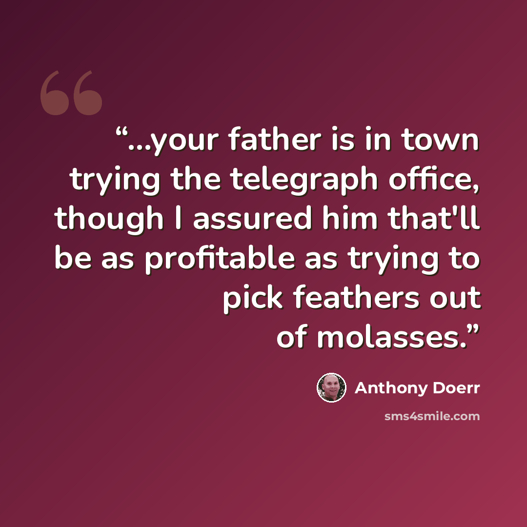 “...your father is in town trying the telegraph office, though I assured him that'll be as profitable as trying to pick feathers out of molasses.” quote by Anthony Doerr