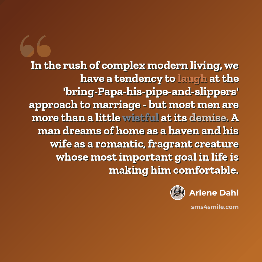 “In the rush of complex modern living, we have a tendency to laugh at the 'bring-Papa-his-pipe-and-slippers' approach to marriage - but most men are more than a little wistful at its demise. A man dreams of home as a haven and his wife as a romantic, fragrant creature whose most important goal in…” quote by Arlene Dahl