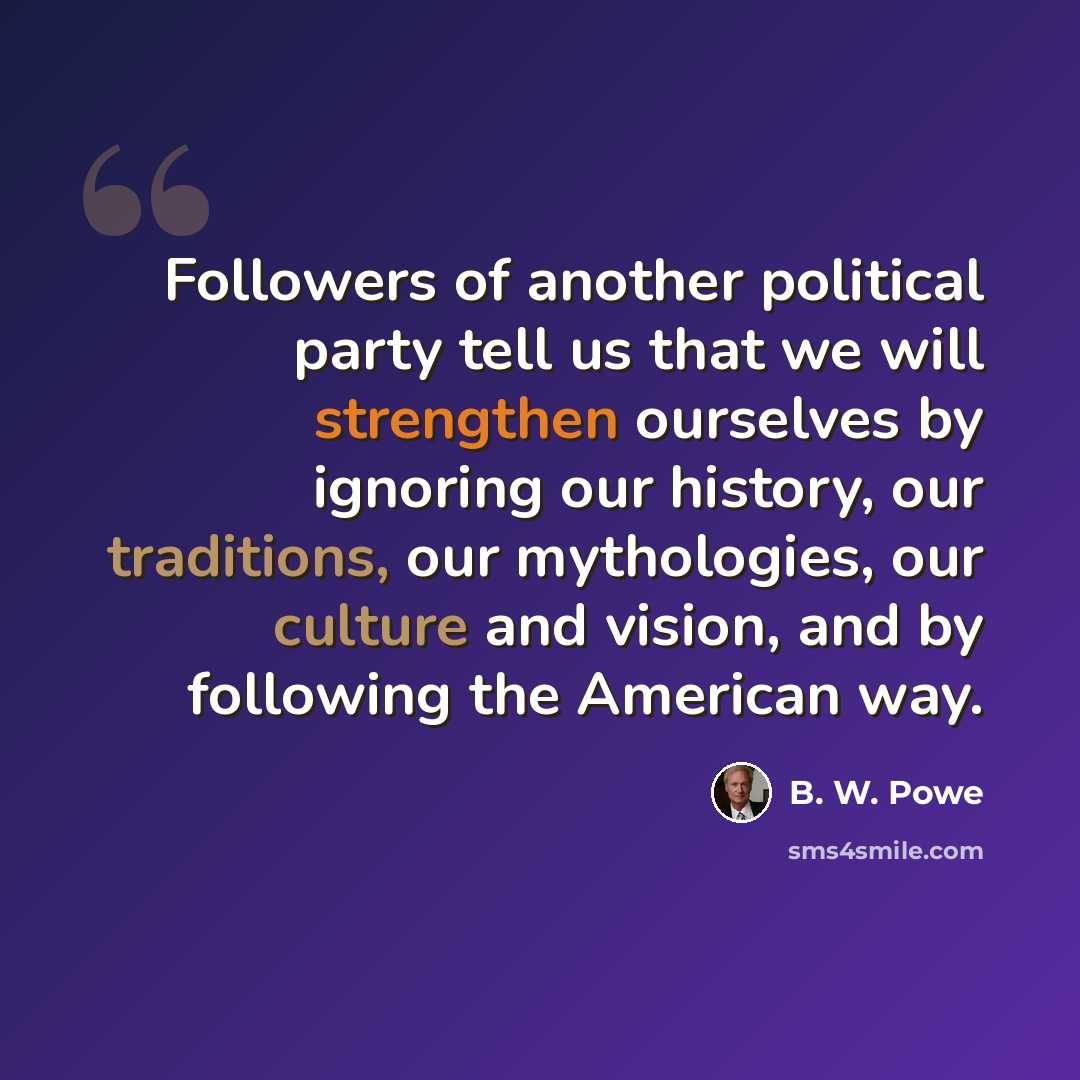 “Followers of another political party tell us that we will strengthen ourselves by ignoring our history, our traditions, our mythologies, our culture and vision, and by following the American way.” quote by B. W. Powe