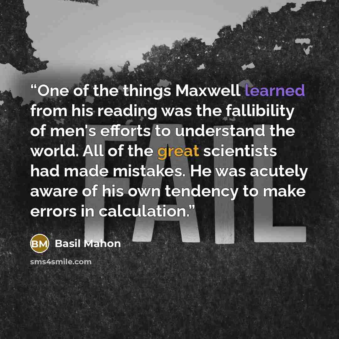 “One of the things Maxwell learned from his reading was the fallibility of men's efforts to understand the world. All of the great scientists had made mistakes. He was acutely aware of his own tendency to make errors in calculation.” quote by Basil Mahon