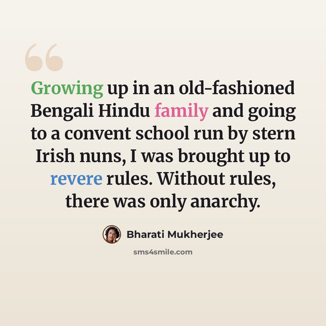 “Growing up in an old-fashioned Bengali Hindu family and going to a convent school run by stern Irish nuns, I was brought up to revere rules. Without rules, there was only anarchy.” quote by Bharati Mukherjee