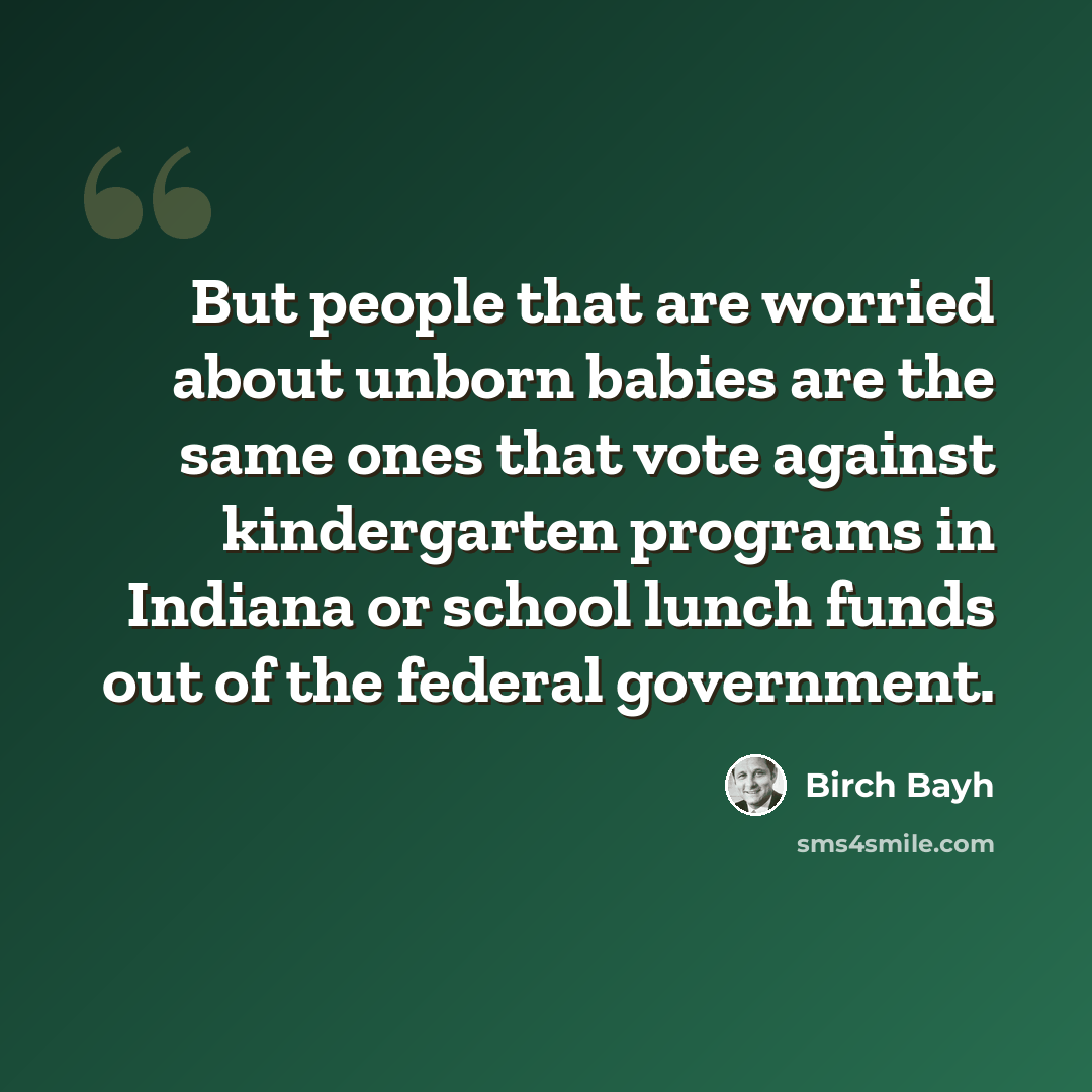 “But people that are worried about unborn babies are the same ones that vote against kindergarten programs in Indiana or school lunch funds out of the federal government.” quote by Birch Bayh