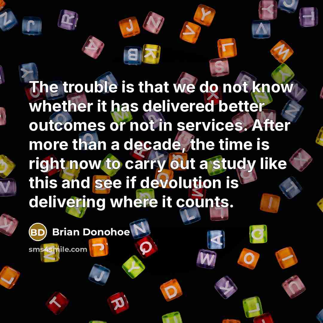 “The trouble is that we do not know whether it has delivered better outcomes or not in services. After more than a decade, the time is right now to carry out a study like this and see if devolution is delivering where it counts.” quote by Brian Donohoe
