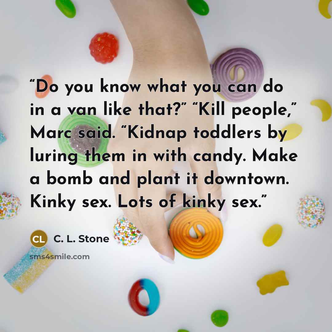 “Do you know what you can do in a van like that?” “Kill people,” Marc said. “Kidnap toddlers by luring them in with candy. Make a bomb and plant it downtown. Kinky sex. Lots of kinky sex.” quote by C. L. Stone