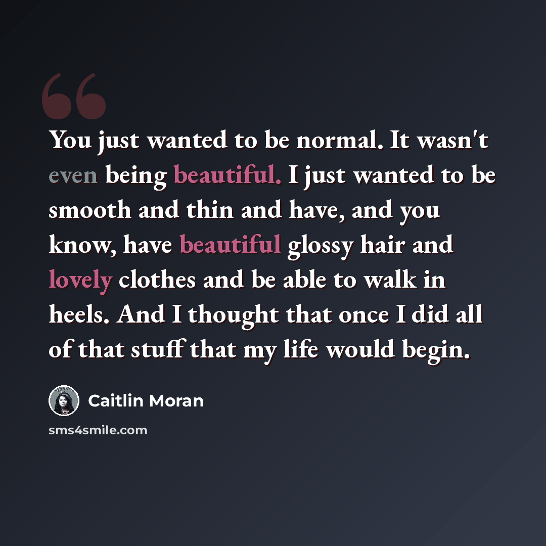 “You just wanted to be normal. It wasn't even being beautiful. I just wanted to be smooth and thin and have, and you know, have beautiful glossy hair and lovely clothes and be able to walk in heels. And I thought that once I did all of that stuff that my life would begin.” quote by Caitlin Moran