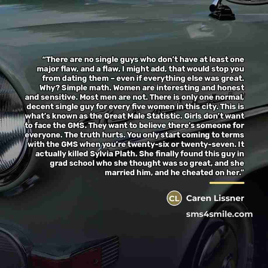 “There are no single guys who don’t have at least one major flaw, and a flaw, I might add, that would stop you from dating them – even if everything else was great. Why? Simple math. Women are interesting and honest and sensitive. Most men are not. There is only one normal, decent single guy for…” quote by Caren Lissner