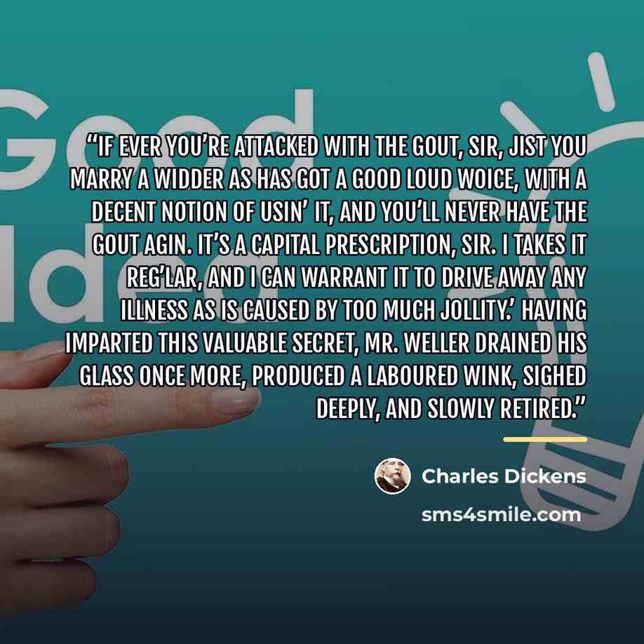 “If ever you’re attacked with the gout, sir, jist you marry a widder as has got a good loud woice, with a decent notion of usin’ it, and you’ll never have the gout agin. It’s a capital prescription, sir. I takes it reg’lar, and I can warrant it to drive away any illness as is caused by too much…” quote by Charles Dickens