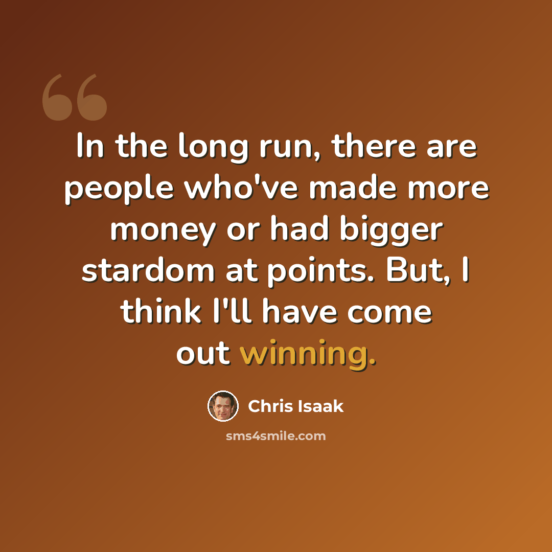 “In the long run, there are people who've made more money or had bigger stardom at points. But, I think I'll have come out winning.” quote by Chris Isaak