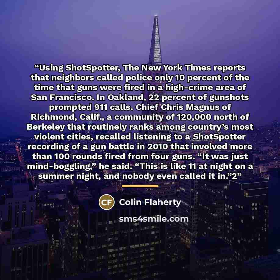 “Using ShotSpotter, The New York Times reports that neighbors called police only 10 percent of the time that guns were fired in a high-crime area of San Francisco. In Oakland, 22 percent of gunshots prompted 911 calls. Chief Chris Magnus of Richmond, Calif., a community of 120,000 north of Berkeley…” quote by Colin Flaherty