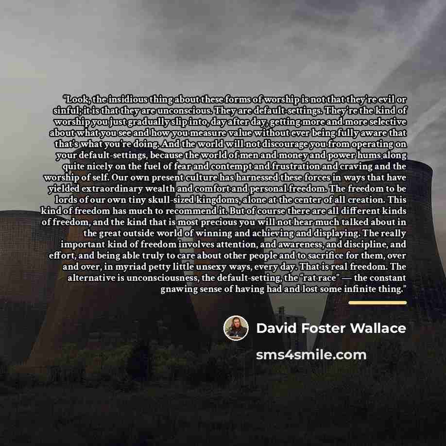 “Look, the insidious thing about these forms of worship is not that they're evil or sinful; it is that they are unconscious. They are default-settings. They're the kind of worship you just gradually slip into, day after day, getting more and more selective about what you see and how you measure…” quote by David Foster Wallace