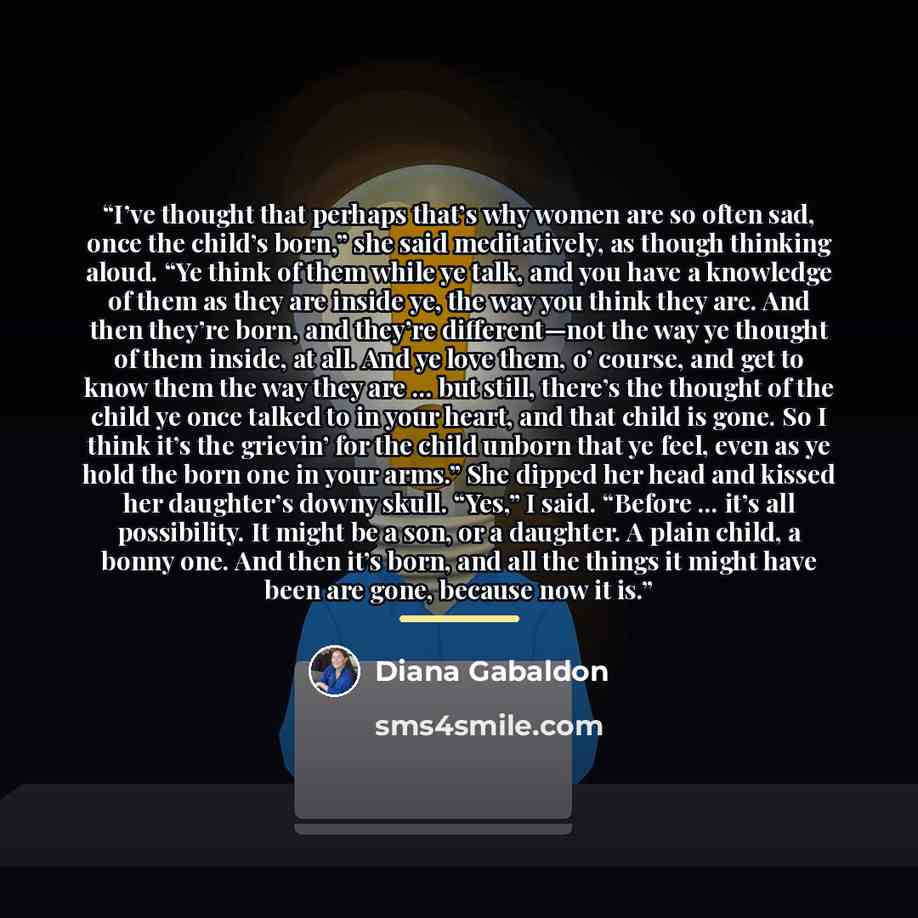 “I’ve thought that perhaps that’s why women are so often sad, once the child’s born,” she said meditatively, as though thinking aloud. “Ye think of them while ye talk, and you have a knowledge of them as they are inside ye, the way you think they are. And then they’re born, and they’re…” quote by Diana Gabaldon
