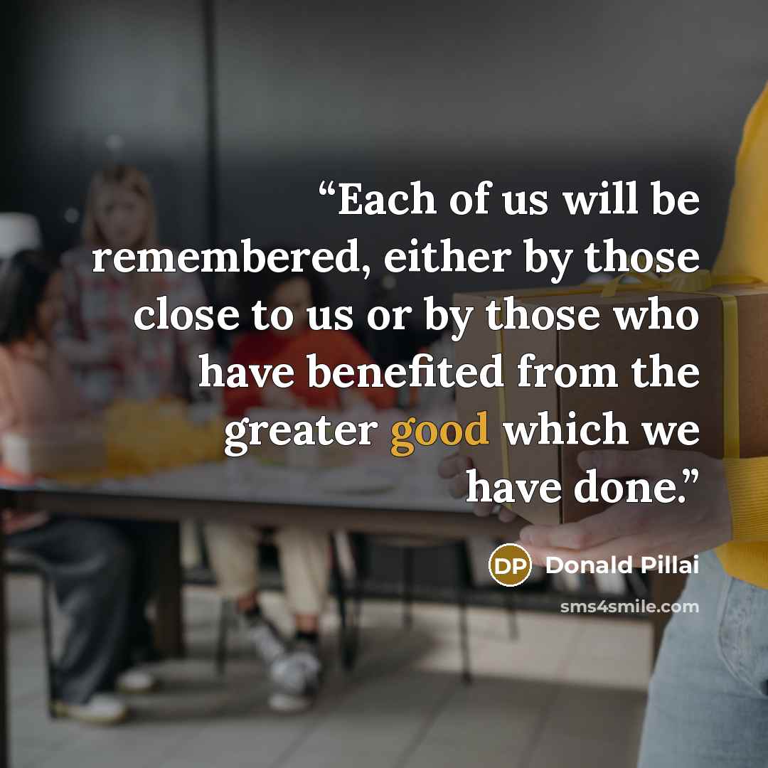 “Each of us will be remembered, either by those close to us or by those who have benefited from the greater good which we have done.” quote by Donald Pillai