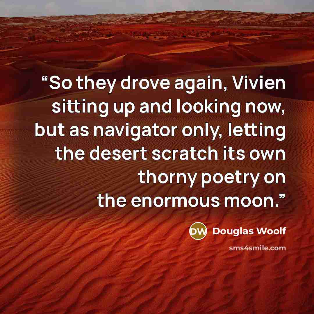 “So they drove again, Vivien sitting up and looking now, but as navigator only, letting the desert scratch its own thorny poetry on the enormous moon.” quote by Douglas Woolf
