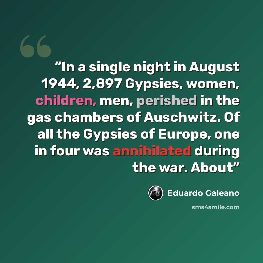 “In a single night in August 1944, 2,897 Gypsies, women, children, men, perished in the gas chambers of Auschwitz. Of all the Gypsies of Europe, one in four was annihilated during the war. About” quote by Eduardo Galeano