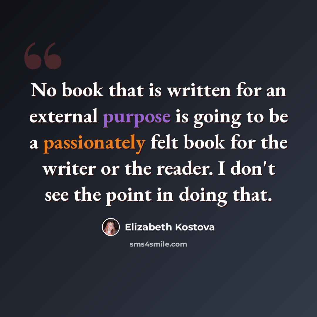 “No book that is written for an external purpose is going to be a passionately felt book for the writer or the reader. I don't see the point in doing that.” quote by Elizabeth Kostova