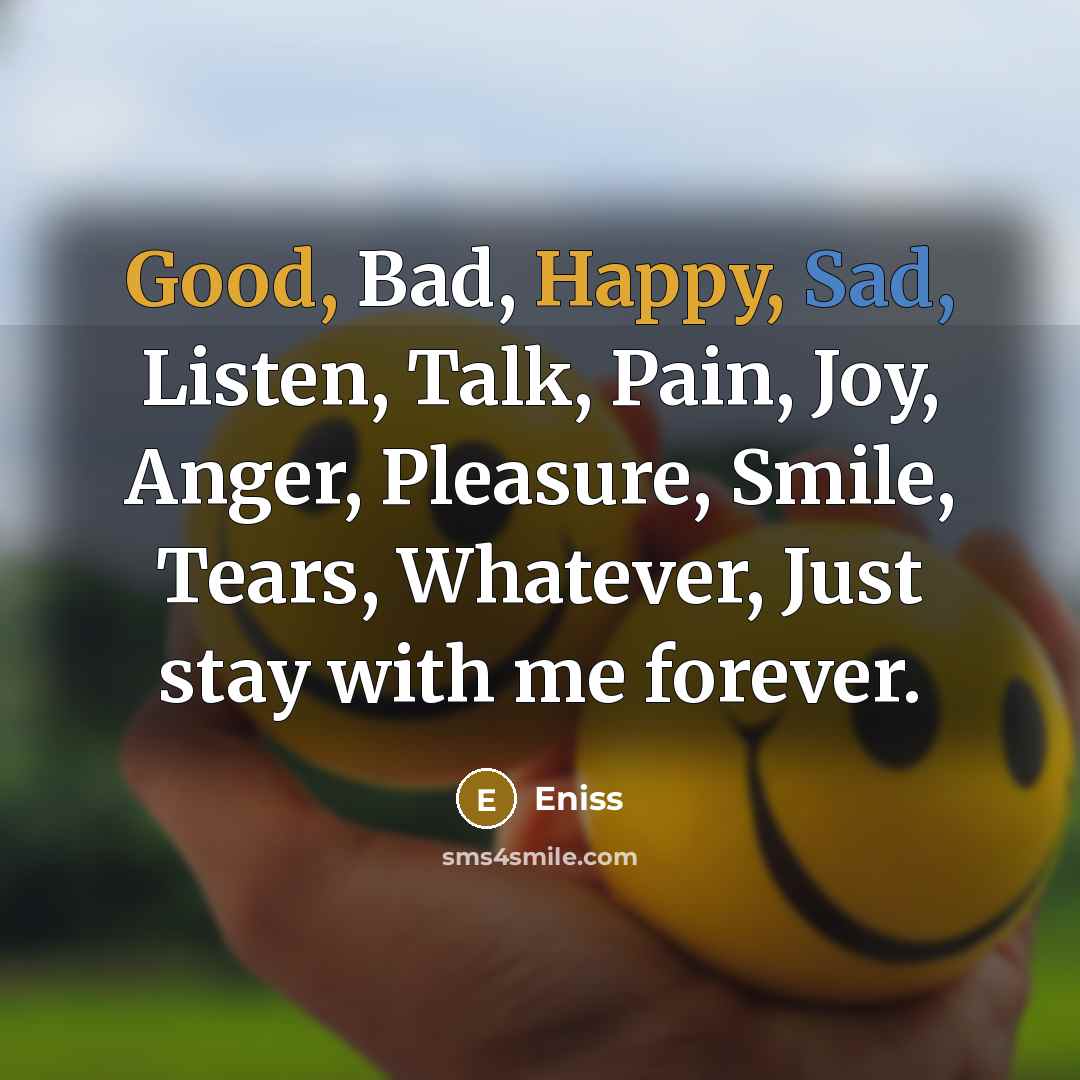 “Good, Bad, Happy, Sad, Listen, Talk, Pain, Joy, Anger, Pleasure, Smile, Tears, Whatever, Just stay with me forever.” quote by Eniss